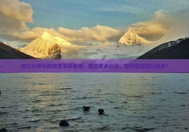 如何从怀化畅游至羊卓雍措：哪些景点必玩，如何规避旅行痛点？