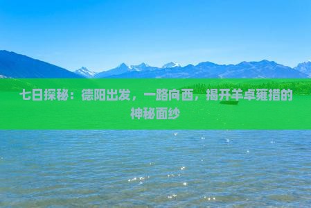 七日探秘：德阳出发，一路向西，揭开羊卓雍措的神秘面纱