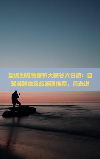 盐城到雅鲁藏布大峡谷六日游：自驾游路线及旅游团推荐，首选进藏线路及全程公里数解析