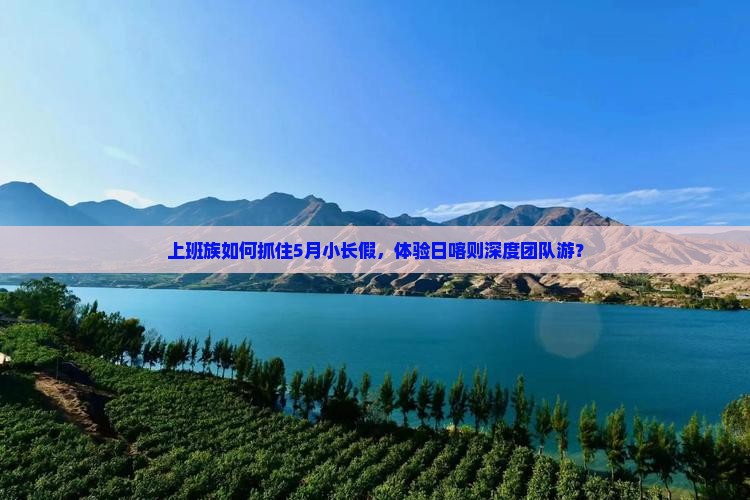 上班族如何抓住5月小长假，体验日喀则深度团队游？