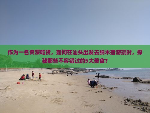 作为一名资深吃货，如何在汕头出发去纳木措游玩时，探秘那些不容错过的5大美食？