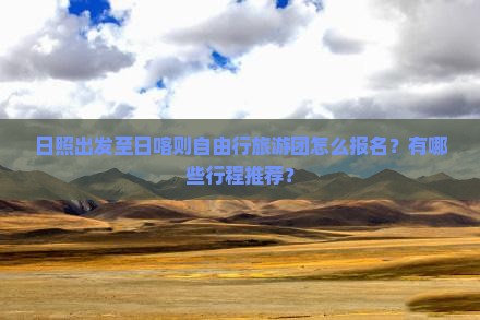 日照出发至日喀则自由行旅游团怎么报名？有哪些行程推荐？
