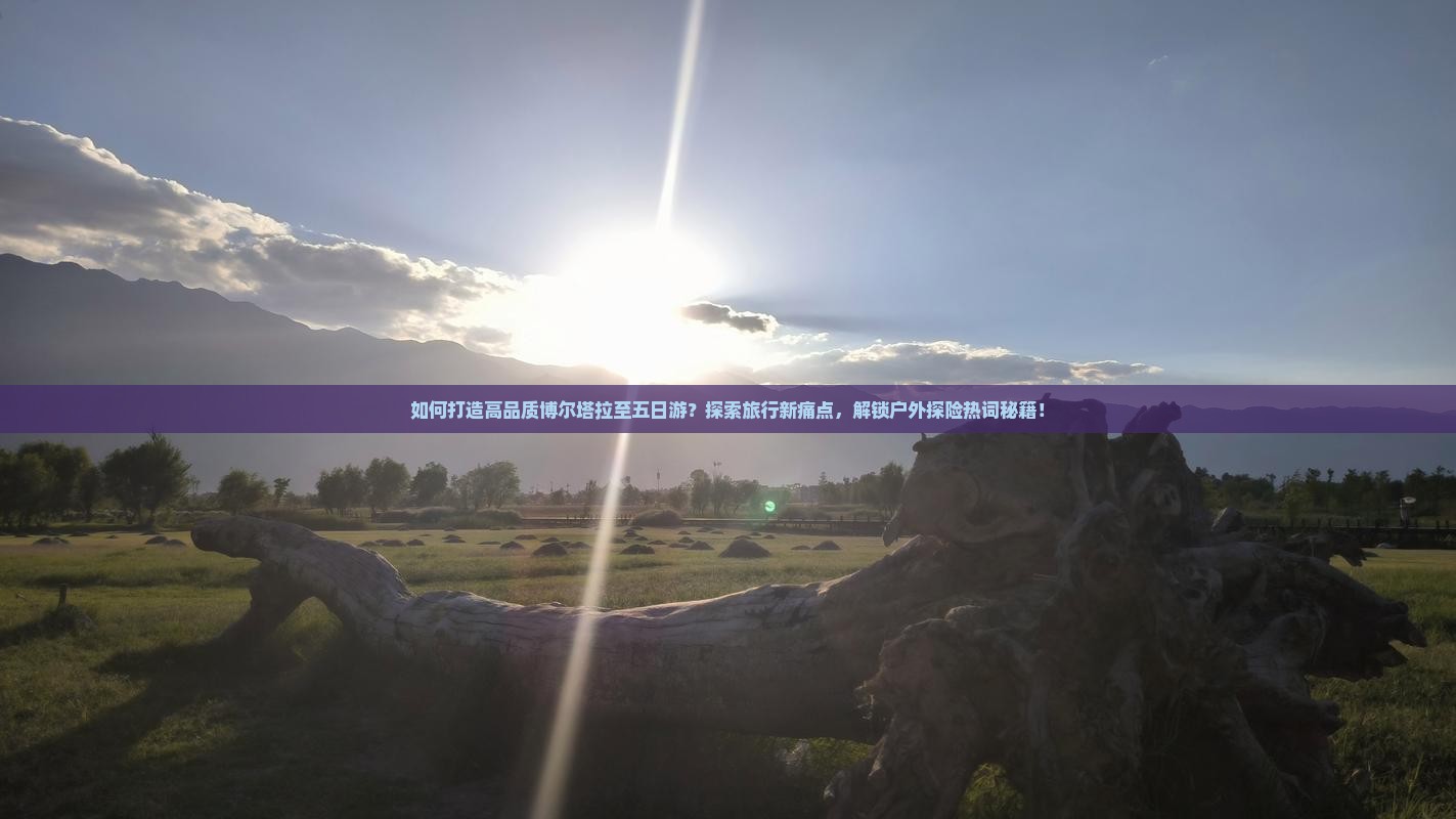 如何打造高品质博尔塔拉至五日游？探索旅行新痛点，解锁户外探险热词秘籍！