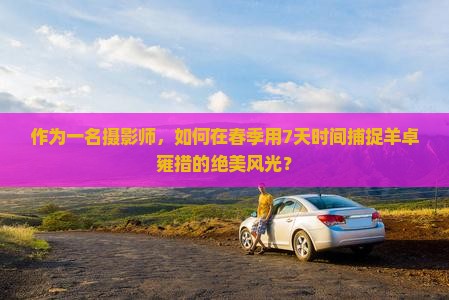 作为一名摄影师，如何在春季用7天时间捕捉羊卓雍措的绝美风光？