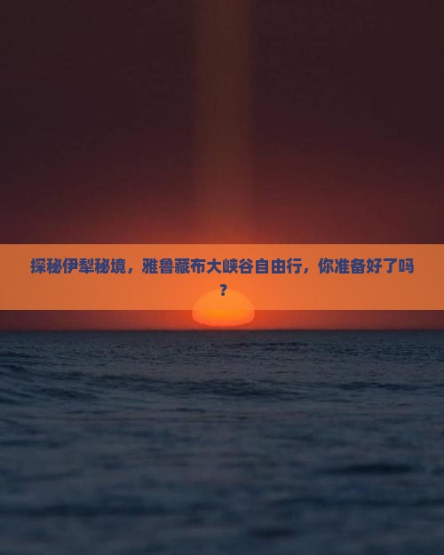 探秘伊犁秘境，雅鲁藏布大峡谷自由行，你准备好了吗？