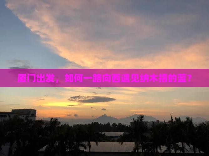 厦门出发，如何一路向西遇见纳木措的蓝？