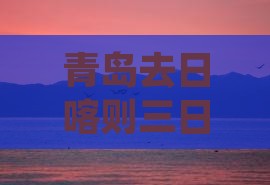青岛去日喀则三日游多少钱及路线攻略