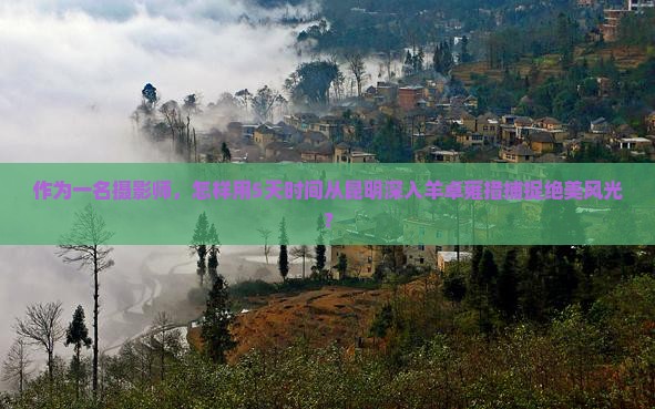 作为一名摄影师，怎样用5天时间从昆明深入羊卓雍措捕捉绝美风光？