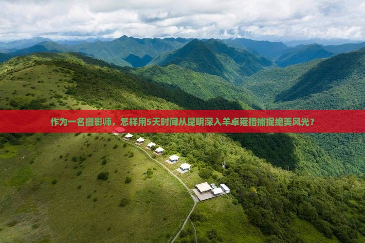 作为一名摄影师，怎样用5天时间从昆明深入羊卓雍措捕捉绝美风光？