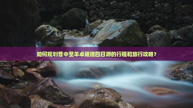 如何规划晋中至羊卓雍措四日游的行程和旅行攻略？