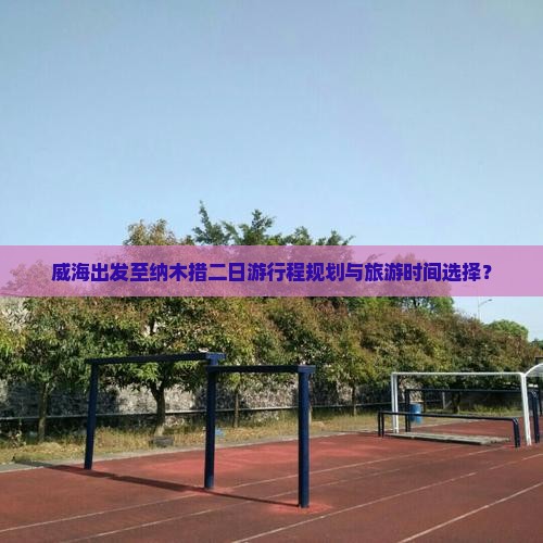 威海出发至纳木措二日游行程规划与旅游时间选择？