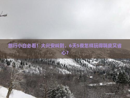 旅行小白必看！大兴安岭到，6天5夜怎样玩得嗨皮又省心？