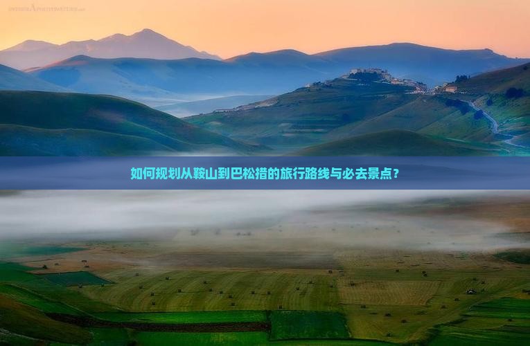 如何规划从鞍山到巴松措的旅行路线与必去景点？
