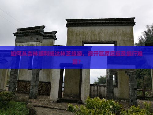 如何从吉林顺利抵达林芝旅游，避开高原反应及旅行难题？