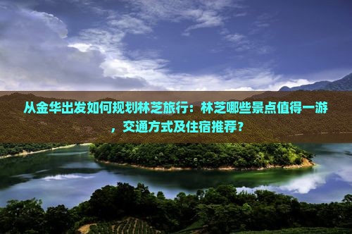 从金华出发如何规划林芝旅行：林芝哪些景点值得一游，交通方式及住宿推荐？