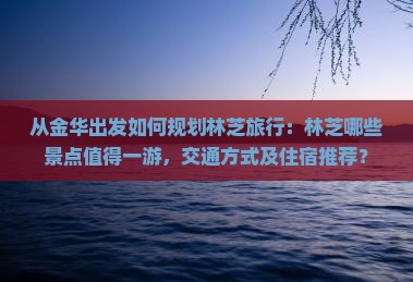 从金华出发如何规划林芝旅行：林芝哪些景点值得一游，交通方式及住宿推荐？