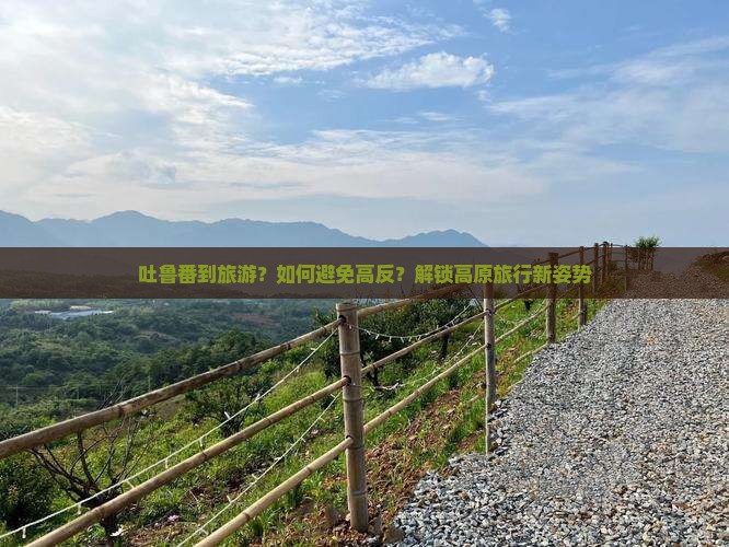 吐鲁番到旅游？如何避免高反？解锁高原旅行新姿势