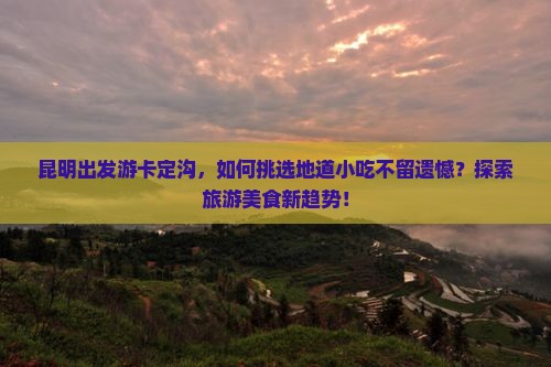 昆明出发游卡定沟，如何挑选地道小吃不留遗憾？探索旅游美食新趋势！