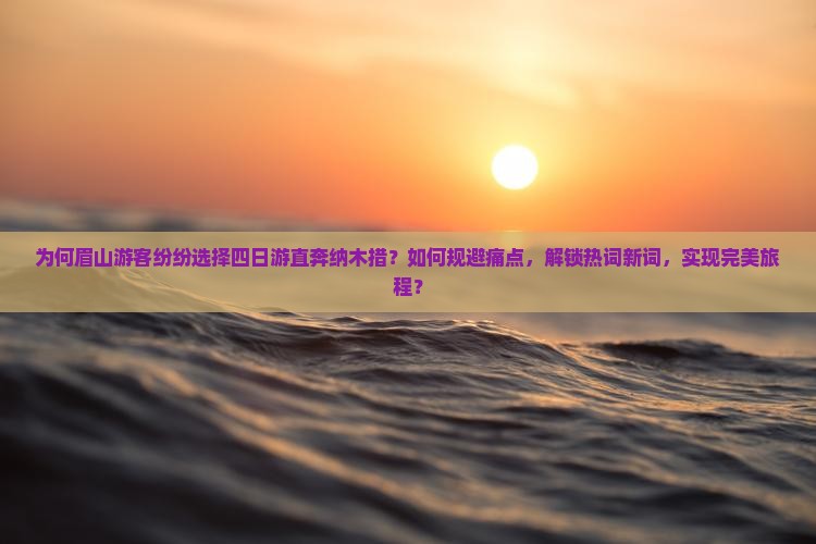 为何眉山游客纷纷选择四日游直奔纳木措？如何规避痛点，解锁热词新词，实现完美旅程？