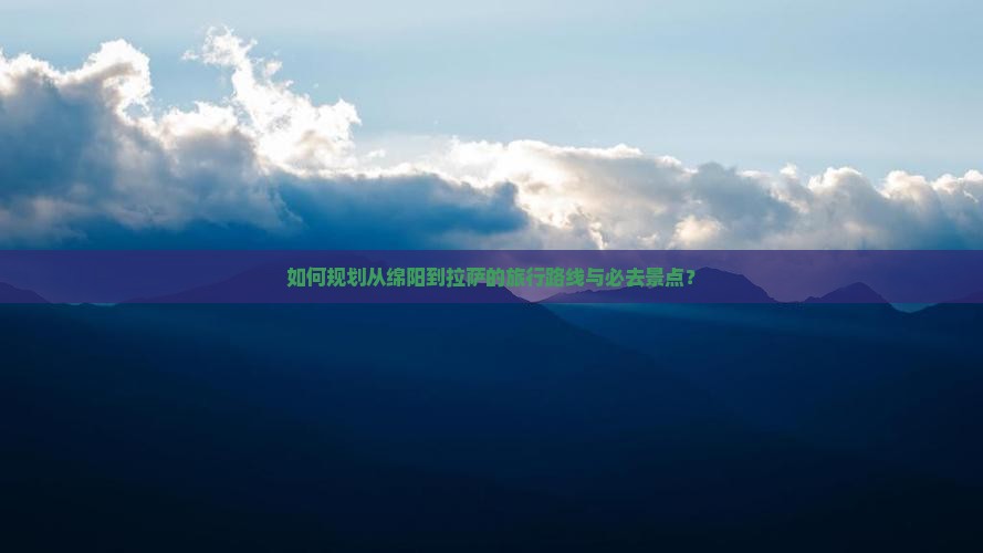 如何规划从绵阳到拉萨的旅行路线与必去景点？