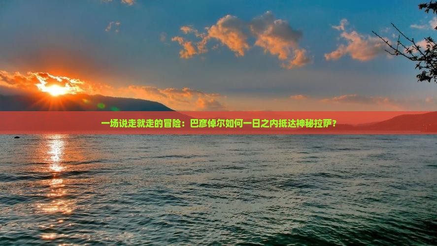 一场说走就走的冒险：巴彦倬尔如何一日之内抵达神秘拉萨？