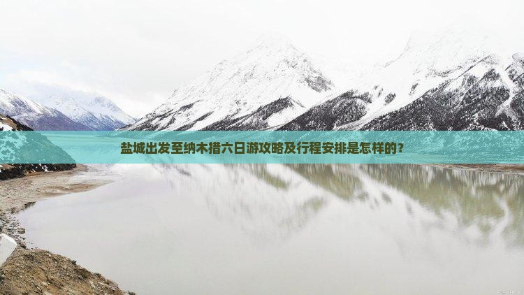 盐城出发至纳木措六日游攻略及行程安排是怎样的？