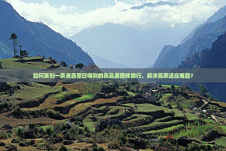 如何策划一条湘西至日喀则的高品质团体旅行，解决高原适应难题？