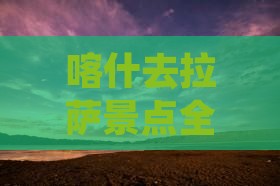 喀什去拉萨景点全攻略：路线、热门景点一览