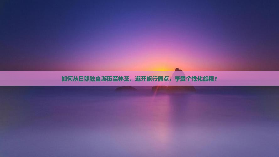 如何从日照独自游历至林芝，避开旅行痛点，享受个性化旅程？
