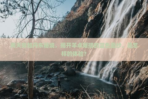 两天穿越丹东秘境，揭开羊卓雍措的蓝色面纱，是怎样的体验？