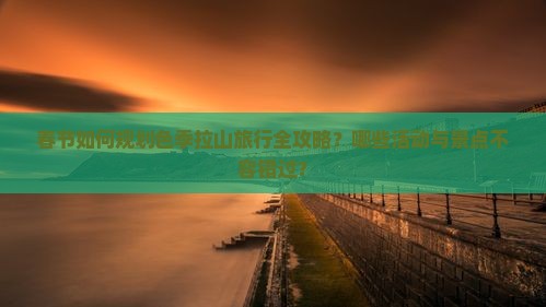 春节如何规划色季拉山旅行全攻略？哪些活动与景点不容错过？