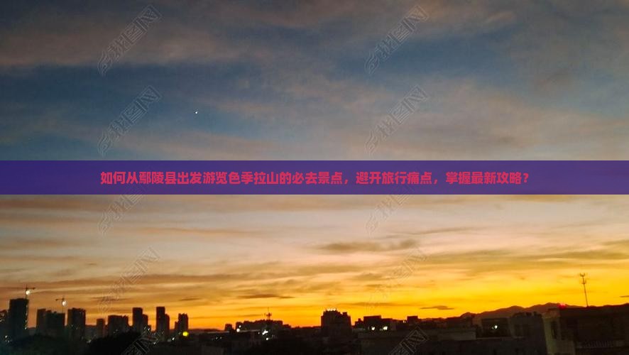 如何从鄢陵县出发游览色季拉山的必去景点，避开旅行痛点，掌握最新攻略？