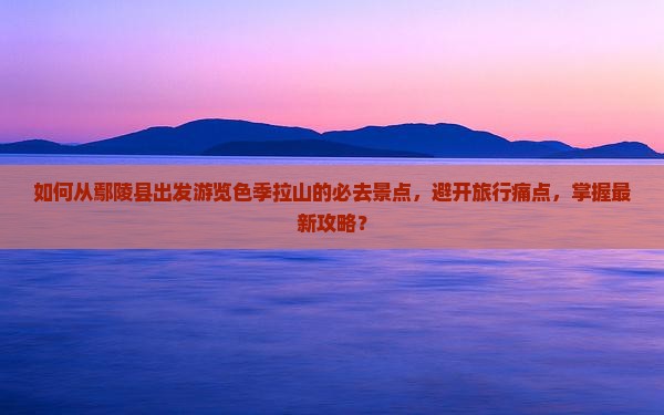 如何从鄢陵县出发游览色季拉山的必去景点，避开旅行痛点，掌握最新攻略？