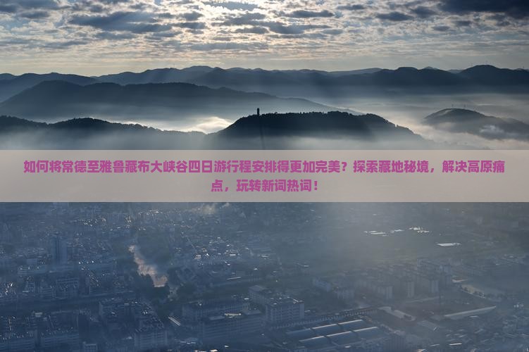 如何将常德至雅鲁藏布大峡谷四日游行程安排得更加完美？探索藏地秘境，解决高原痛点，玩转新词热词！