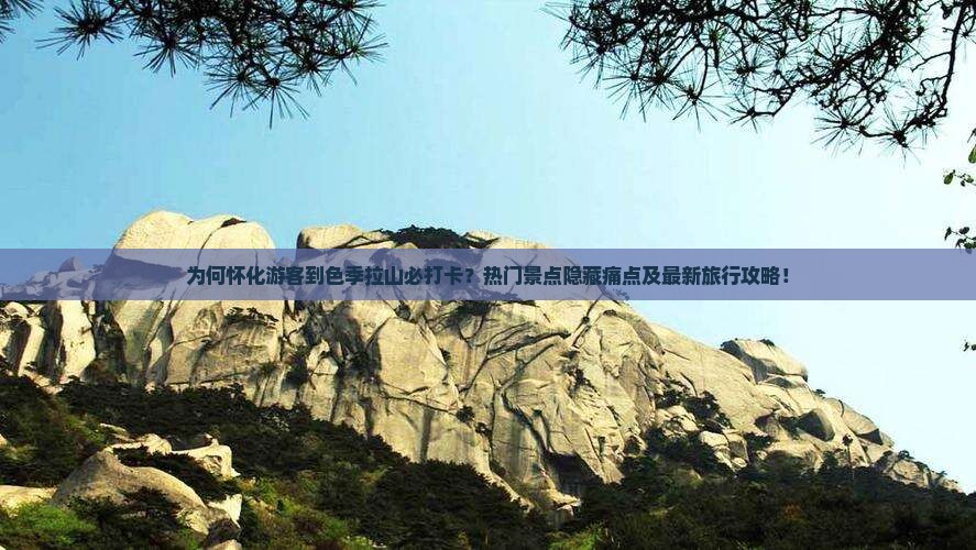 为何怀化游客到色季拉山必打卡？热门景点隐藏痛点及最新旅行攻略！