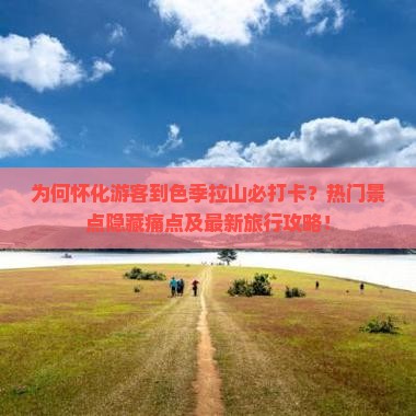 为何怀化游客到色季拉山必打卡？热门景点隐藏痛点及最新旅行攻略！
