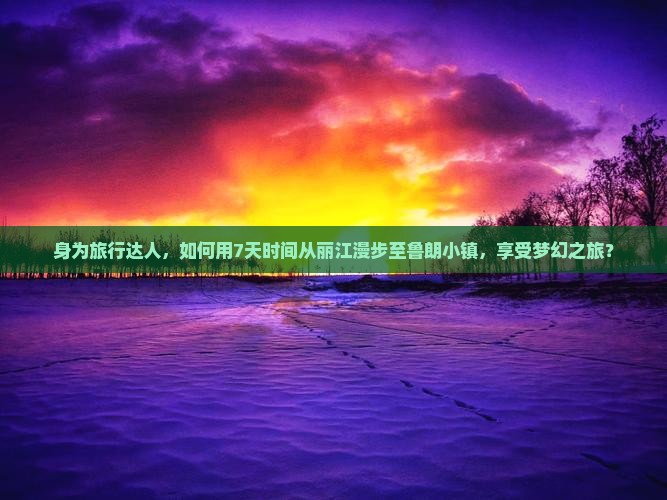 身为旅行达人，如何用7天时间从丽江漫步至鲁朗小镇，享受梦幻之旅？