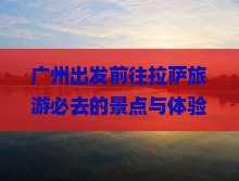 广州出发前往拉萨旅游必去的景点与体验有哪些？