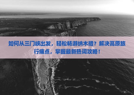 如何从三门峡出发，轻松畅游纳木措？解决高原旅行痛点，掌握最新热词攻略！
