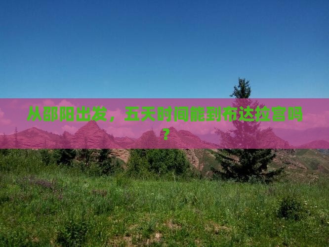 从邵阳出发，五天时间能到布达拉宫吗？
