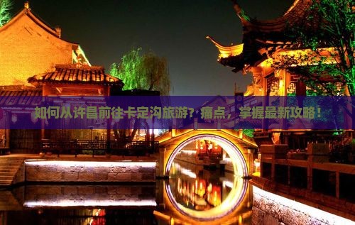 如何从许昌前往卡定沟旅游？痛点，掌握最新攻略！