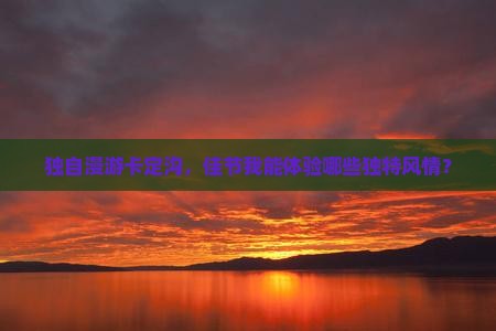 独自漫游卡定沟，佳节我能体验哪些独特风情？