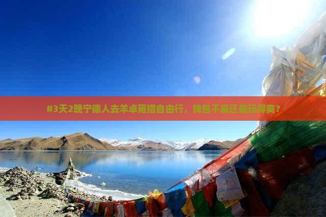 #3天2晚宁德人去羊卓雍措自由行，钱包不扁还能玩得爽？