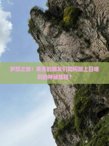 梦想之旅！莱芜的朋友们如何踏上日喀则的神秘旅程？