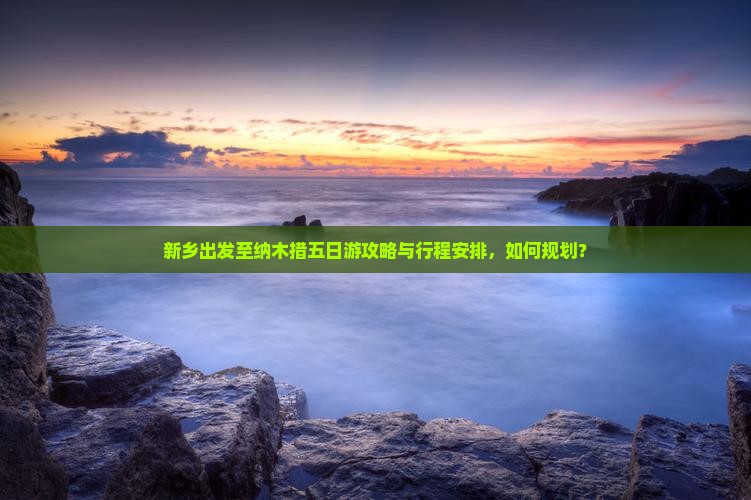 新乡出发至纳木措五日游攻略与行程安排，如何规划？