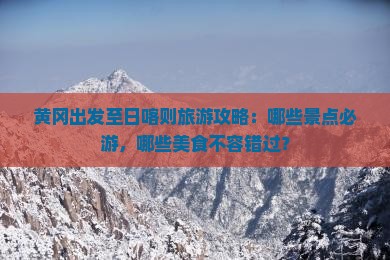 黄冈出发至日喀则旅游攻略：哪些景点必游，哪些美食不容错过？