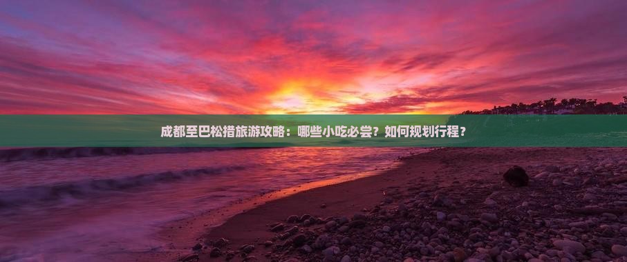 成都至巴松措旅游攻略：哪些小吃必尝？如何规划行程？