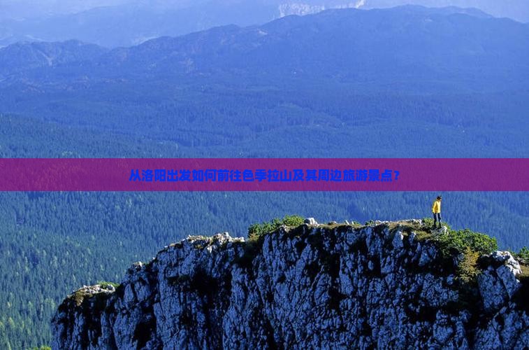 从洛阳出发如何前往色季拉山及其周边旅游景点？