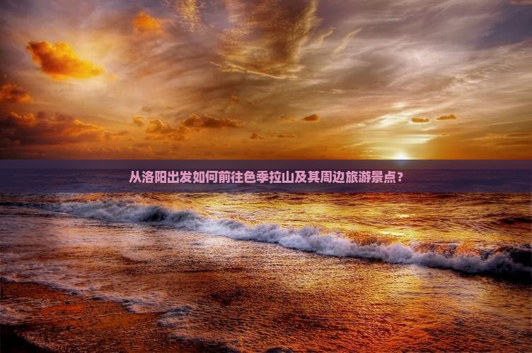 从洛阳出发如何前往色季拉山及其周边旅游景点？