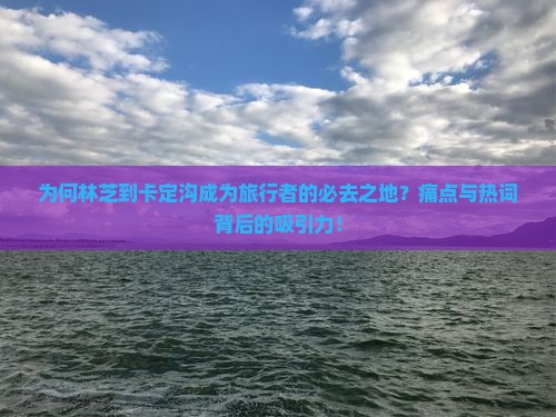 为何林芝到卡定沟成为旅行者的必去之地？痛点与热词背后的吸引力！